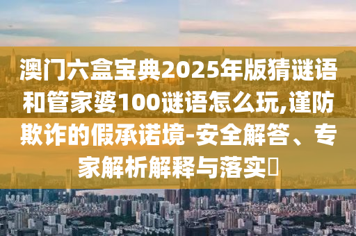 澳門六盒寶典2025年版猜謎語和管家婆100謎語怎么玩,謹(jǐn)防欺詐的假承諾境-安全解答、專家解析解釋與落實?