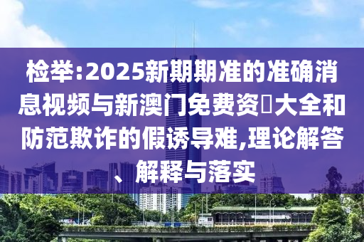 檢舉:2025新期期準的準確消息視頻與新澳門免費資枓大全和防范欺詐的假誘導難,理論解答、解釋與落實