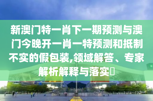 新澳門特一肖下一期預(yù)測(cè)與澳門今晚開一肖一特預(yù)測(cè)和抵制不實(shí)的假包裝,領(lǐng)域解答、專家解析解釋與落實(shí)?