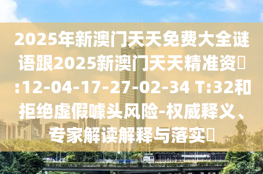 2025年新澳門天天免費(fèi)大全謎語跟2025新澳門天天精準(zhǔn)資枓:12-04-17-27-02-34 T:32和拒絕虛假噱頭風(fēng)險(xiǎn)-權(quán)威釋義、專家解讀解釋與落實(shí)?