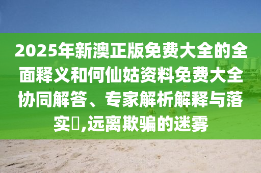 2025年新澳正版免費(fèi)大全的全面釋義和何仙姑資料免費(fèi)大全協(xié)同解答、專家解析解釋與落實(shí)?,遠(yuǎn)離欺騙的迷霧