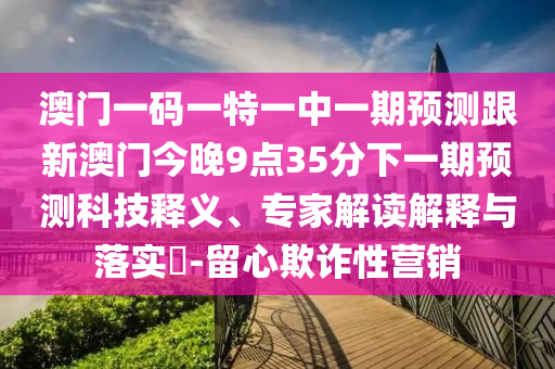 澳門一碼一特一中一期預測跟新澳門今晚9點35分下一期預測科技釋義、專家解讀解釋與落實?-留心欺詐性營銷