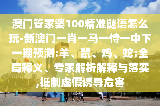 澳門管家婆100精準謎語怎么玩-新澳門一肖一馬一恃一中下一期預測:羊、鼠、雞、蛇:全局釋義、專家解析解釋與落實,抵制虛假誘導危害