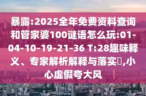 暴露:2025全年免費(fèi)資料查詢和管家婆100謎語(yǔ)怎么玩:01-04-10-19-21-36 T:28趣味釋義、專家解析解釋與落實(shí)?,小心虛假夸大風(fēng)