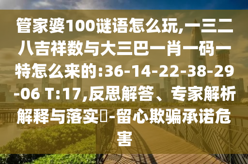 管家婆100謎語(yǔ)怎么玩,一三二八吉祥數(shù)與大三巴一肖一碼一特怎么來(lái)的:36-14-22-38-29-06 T:17,反思解答、專(zhuān)家解析解釋與落實(shí)?-留心欺騙承諾危害