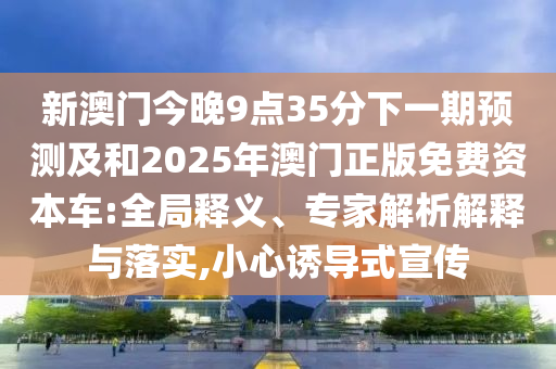新澳門(mén)今晚9點(diǎn)35分下一期預(yù)測(cè)及和2025年澳門(mén)正版免費(fèi)資本車(chē):全局釋義、專(zhuān)家解析解釋與落實(shí),小心誘導(dǎo)式宣傳