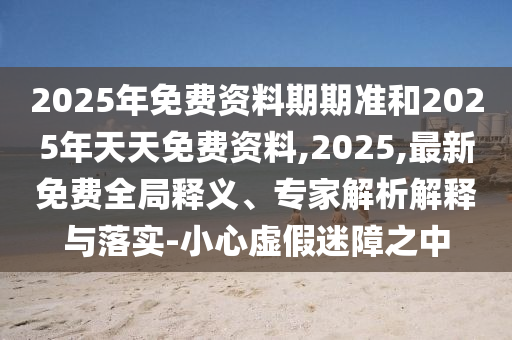 2025年免費(fèi)資料期期準(zhǔn)和2025年天天免費(fèi)資料,2025,最新免費(fèi)全局釋義、專(zhuān)家解析解釋與落實(shí)-小心虛假迷障之中