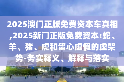 2025澳門正版免費資本車真相,2025新門正版免費資本:蛇、羊、豬、虎和留心虛假的虛架勢-務(wù)實釋義、解釋與落實