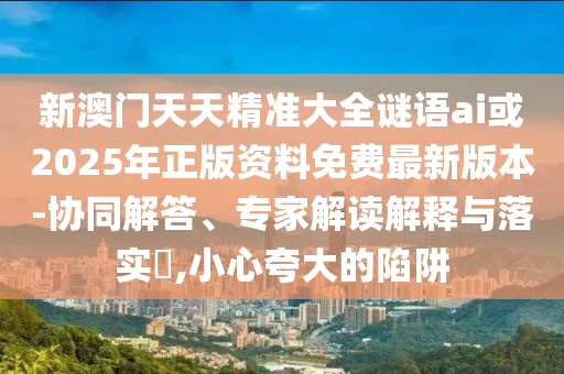 新澳門天天精準(zhǔn)大全謎語ai或2025年正版資料免費(fèi)最新版本-協(xié)同解答、專家解讀解釋與落實(shí)?,小心夸大的陷阱