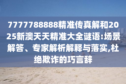 7777788888精準(zhǔn)傳真解和2025新澳天天精準(zhǔn)大全謎語:場景解答、專家解析解釋與落實,杜絕欺詐的巧言辭