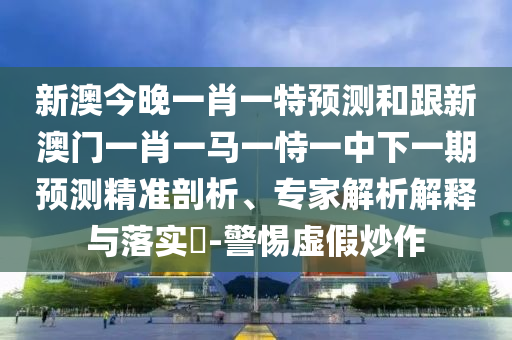 新澳今晚一肖一特預(yù)測和跟新澳門一肖一馬一恃一中下一期預(yù)測精準(zhǔn)剖析、專家解析解釋與落實(shí)?-警惕虛假炒作