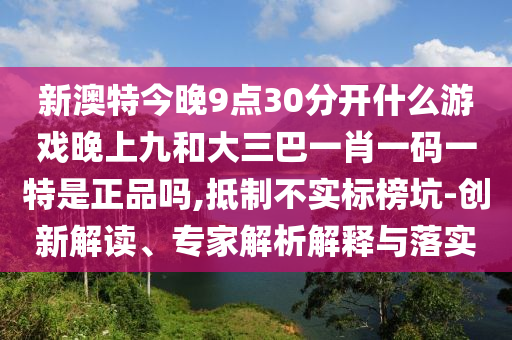新澳特今晚9點(diǎn)30分開(kāi)什么游戲晚上九和大三巴一肖一碼一特是正品嗎,抵制不實(shí)標(biāo)榜坑-創(chuàng)新解讀、專家解析解釋與落實(shí)
