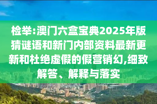 檢舉:澳門六盒寶典2025年版猜謎語和新門內(nèi)部資料最新更新和杜絕虛假的假營銷幻,細(xì)致解答、解釋與落實