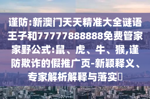 謹(jǐn)防:新澳門天天精準(zhǔn)大全謎語王子和77777888888免費管家家野公式:鼠、虎、牛、猴,謹(jǐn)防欺詐的假推廣頁-新穎釋義、專家解析解釋與落實?