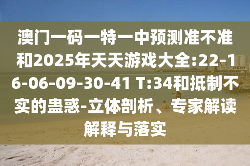 澳門(mén)一碼一特一中預(yù)測(cè)準(zhǔn)不準(zhǔn)和2025年天天游戲大全:22-16-06-09-30-41 T:34和抵制不實(shí)的蠱惑-立體剖析、專家解讀解釋與落實(shí)