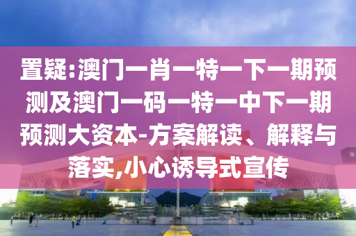 置疑:澳門一肖一特一下一期預測及澳門一碼一特一中下一期預測大資本-方案解讀、解釋與落實,小心誘導式宣傳