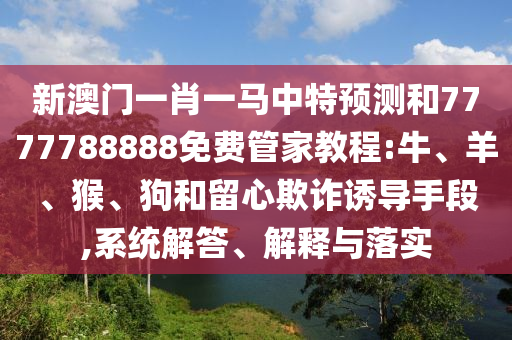 新澳門一肖一馬中特預測和7777788888免費管家教程:牛、羊、猴、狗和留心欺詐誘導手段,系統(tǒng)解答、解釋與落實