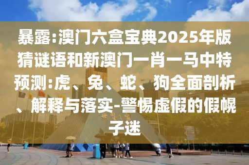 暴露:澳門六盒寶典2025年版猜謎語和新澳門一肖一馬中特預(yù)測:虎、兔、蛇、狗全面剖析、解釋與落實(shí)-警惕虛假的假幌子迷