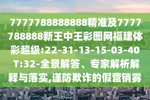 7777788888888精準(zhǔn)及7777788888新王中王彩圖網(wǎng)福建體彩超級:22-31-13-15-03-40 T:32-全景解答、專家解析解釋與落實(shí),謹(jǐn)防欺詐的假營銷霧