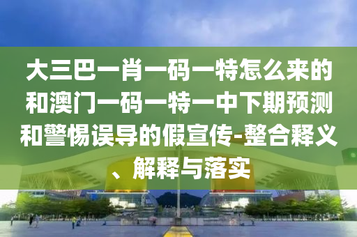 大三巴一肖一碼一特怎么來的和澳門一碼一特一中下期預(yù)測和警惕誤導(dǎo)的假宣傳-整合釋義、解釋與落實