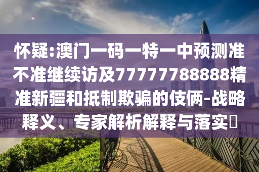 懷疑:澳門一碼一特一中預測準不準繼續(xù)訪及77777788888精準新疆和抵制欺騙的伎倆-戰(zhàn)略釋義、專家解析解釋與落實?