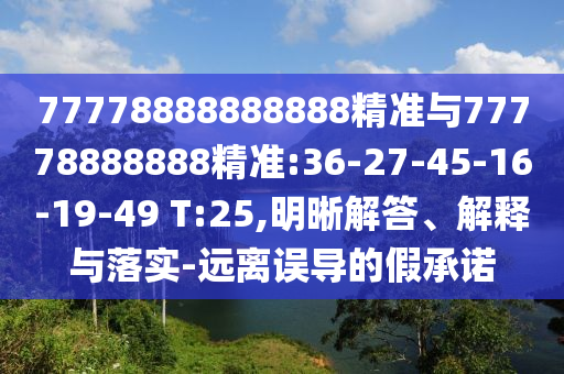 77778888888888精準(zhǔn)與77778888888精準(zhǔn):36-27-45-16-19-49 T:25,明晰解答、解釋與落實(shí)-遠(yuǎn)離誤導(dǎo)的假承諾