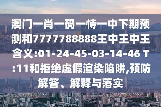 澳門一肖一碼一恃一中下期預(yù)測和7777788888王中王中王含義:01-24-45-03-14-46 T:11和拒絕虛假渲染陷阱,預(yù)防解答、解釋與落實(shí)