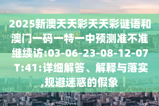 2025新澳天天彩天天彩謎語(yǔ)和澳門一碼一特一中預(yù)測(cè)準(zhǔn)不準(zhǔn)繼續(xù)訪:03-06-23-08-12-07 T:41:詳細(xì)解答、解釋與落實(shí),規(guī)避迷惑的假象