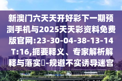 新澳門六天天開好彩下一期預(yù)測手機(jī)與2025天天彩資料免費版官網(wǎng):23-30-04-38-13-14 T:16,扼要釋義、專家解析解釋與落實?-規(guī)避不實誘導(dǎo)迷宮