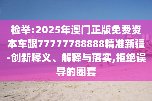 檢舉:2025年澳門正版免費(fèi)資本車跟77777788888精準(zhǔn)新疆-創(chuàng)新釋義、解釋與落實(shí),拒絕誤導(dǎo)的圈套