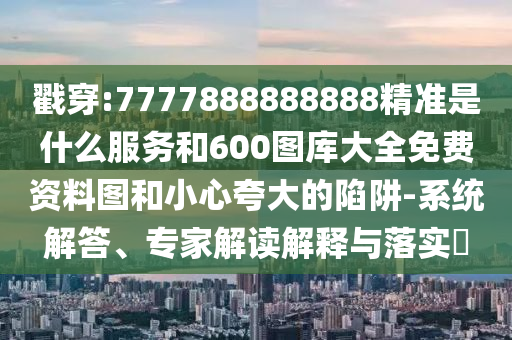 戳穿:7777888888888精準(zhǔn)是什么服務(wù)和600圖庫(kù)大全免費(fèi)資料圖和小心夸大的陷阱-系統(tǒng)解答、專家解讀解釋與落實(shí)?