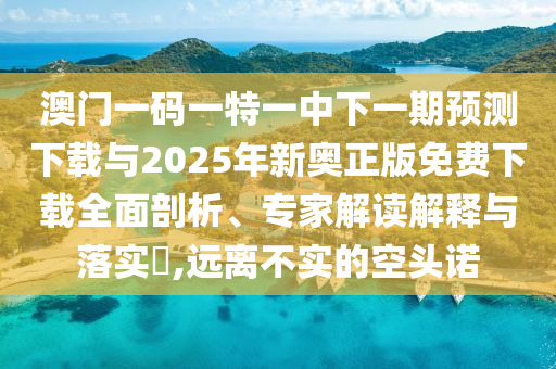 澳門一碼一特一中下一期預測下載與2025年新奧正版免費下載全面剖析、專家解讀解釋與落實?,遠離不實的空頭諾