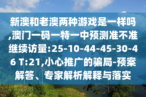 新澳和老澳兩種游戲是一樣嗎,澳門一碼一特一中預(yù)測準(zhǔn)不準(zhǔn)繼續(xù)訪量:25-10-44-45-30-46 T:21,小心推廣的騙局-預(yù)案解答、專家解析解釋與落實(shí)