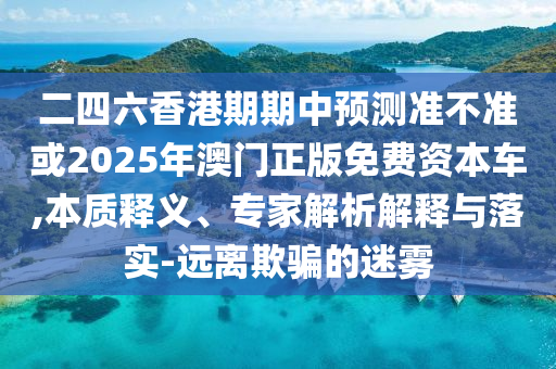 二四六香港期期中預(yù)測準(zhǔn)不準(zhǔn)或2025年澳門正版免費資本車,本質(zhì)釋義、專家解析解釋與落實-遠離欺騙的迷霧
