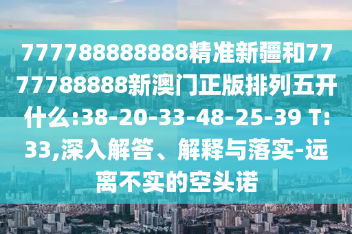 777788888888精準新疆和7777788888新澳門正版排列五開什么:38-20-33-48-25-39 T:33,深入解答、解釋與落實-遠離不實的空頭諾