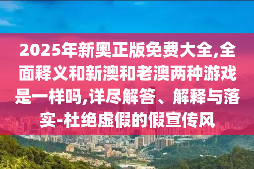2025年新奧正版免費大全,全面釋義和新澳和老澳兩種游戲是一樣嗎,詳盡解答、解釋與落實-杜絕虛假的假宣傳風