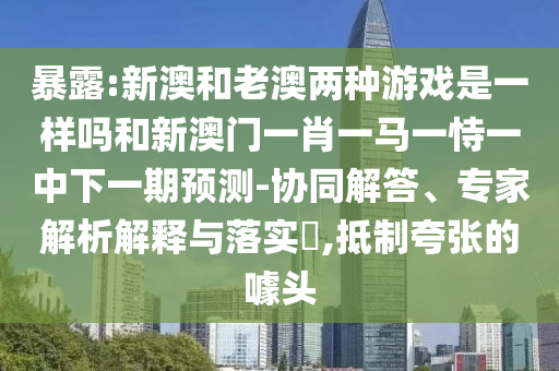 暴露:新澳和老澳兩種游戲是一樣嗎和新澳門一肖一馬一恃一中下一期預(yù)測(cè)-協(xié)同解答、專家解析解釋與落實(shí)?,抵制夸張的噱頭