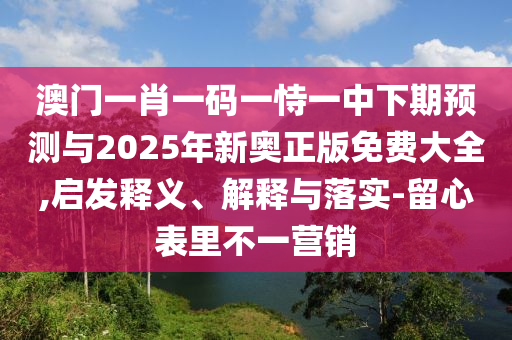 澳門一肖一碼一恃一中下期預(yù)測與2025年新奧正版免費(fèi)大全,啟發(fā)釋義、解釋與落實(shí)-留心表里不一營銷