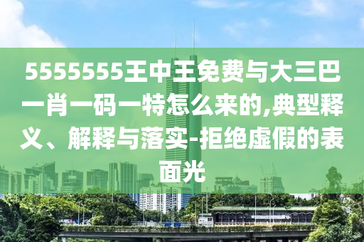 5555555王中王免費(fèi)與大三巴一肖一碼一特怎么來(lái)的,典型釋義、解釋與落實(shí)-拒絕虛假的表面光
