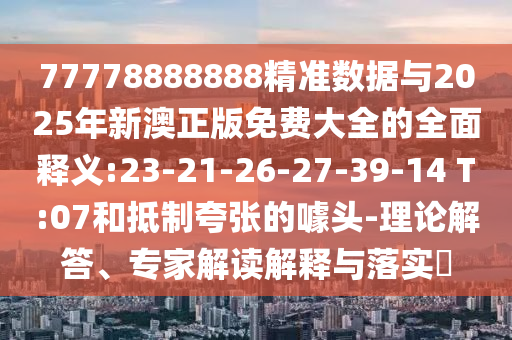 77778888888精準數(shù)據(jù)與2025年新澳正版免費大全的全面釋義:23-21-26-27-39-14 T:07和抵制夸張的噱頭-理論解答、專家解讀解釋與落實?