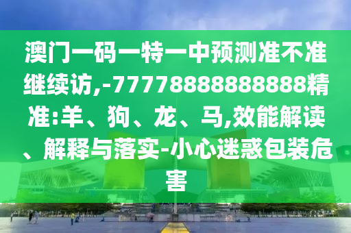 澳門一碼一特一中預(yù)測準(zhǔn)不準(zhǔn)繼續(xù)訪,-77778888888888精準(zhǔn):羊、狗、龍、馬,效能解讀、解釋與落實(shí)-小心迷惑包裝危害