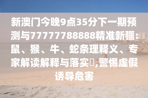 新澳門今晚9點35分下一期預測與77777788888精準新疆:鼠、猴、牛、蛇條理釋義、專家解讀解釋與落實?,警惕虛假誘導危害