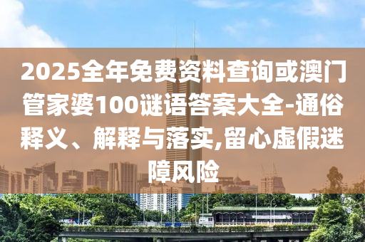 2025全年免費資料查詢或澳門管家婆100謎語答案大全-通俗釋義、解釋與落實,留心虛假迷障風(fēng)險