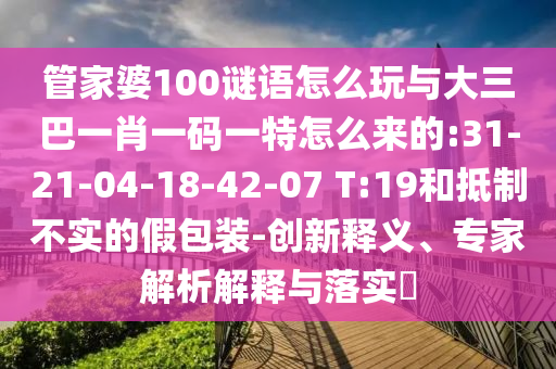 管家婆100謎語怎么玩與大三巴一肖一碼一特怎么來的:31-21-04-18-42-07 T:19和抵制不實(shí)的假包裝-創(chuàng)新釋義、專家解析解釋與落實(shí)?