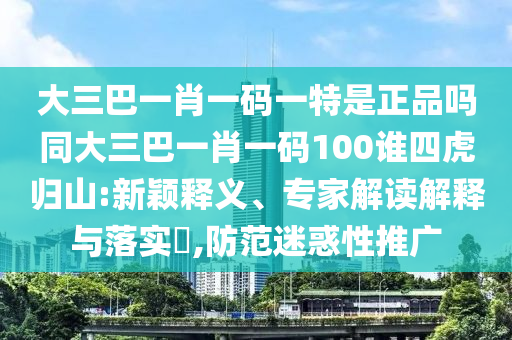 大三巴一肖一碼一特是正品嗎同大三巴一肖一碼100誰四虎歸山:新穎釋義、專家解讀解釋與落實(shí)?,防范迷惑性推廣