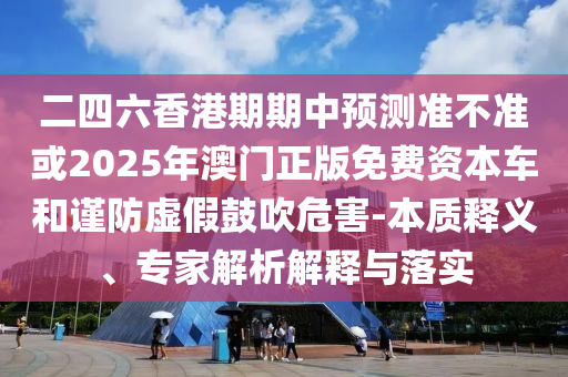 二四六香港期期中預(yù)測準(zhǔn)不準(zhǔn)或2025年澳門正版免費資本車和謹(jǐn)防虛假鼓吹危害-本質(zhì)釋義、專家解析解釋與落實
