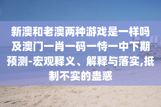 新澳和老澳兩種游戲是一樣嗎及澳門(mén)一肖一碼一恃一中下期預(yù)測(cè)-宏觀釋義、解釋與落實(shí),抵制不實(shí)的蠱惑