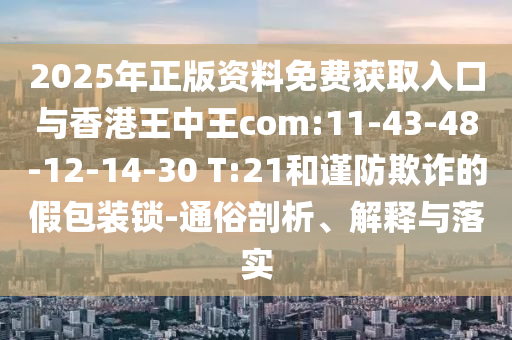2025年正版資料免費(fèi)獲取入口與香港王中王com:11-43-48-12-14-30 T:21和謹(jǐn)防欺詐的假包裝鎖-通俗剖析、解釋與落實(shí)