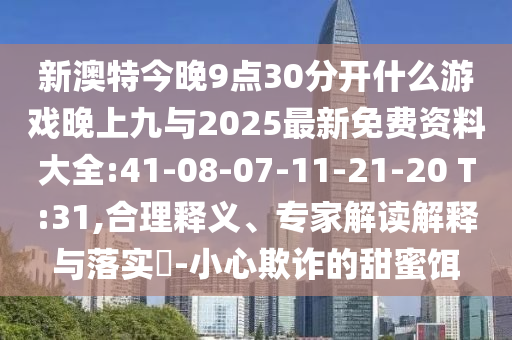 新澳特今晚9點(diǎn)30分開什么游戲晚上九與2025最新免費(fèi)資料大全:41-08-07-11-21-20 T:31,合理釋義、專家解讀解釋與落實(shí)?-小心欺詐的甜蜜餌