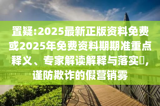 置疑:2025最新正版資料免費(fèi)或2025年免費(fèi)資料期期準(zhǔn)重點(diǎn)釋義、專(zhuān)家解讀解釋與落實(shí)?,謹(jǐn)防欺詐的假營(yíng)銷(xiāo)霧